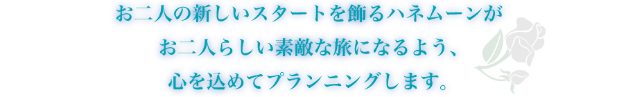 お二人の新しいスタートを飾るハネムーンがお二人の素敵な旅になるよう、心を込めてプランニングします。